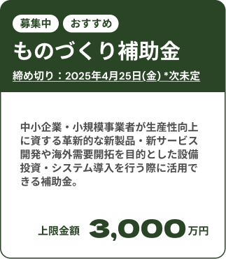 ものづくり補助金募集中：締め切りは2025年7月25日(金)。 中小企業・小規模事業者が生産性向上に資する革新的な新製品・新サービス開発や海外需要開拓を目的とした設備投資・システム導入を行う際に活用できる補助金。上限金額は3,000万円。
