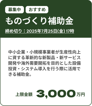 ものづくり補助金募集中：締め切りは2025年7月25日(金)。 中小企業・小規模事業者が生産性向上に資する革新的な新製品・新サービス開発や海外需要開拓を目的とした設備投資・システム導入を行う際に活用できる補助金。上限金額は3,000万円。