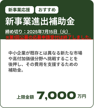 新事業進出補助金募集中：締め切りは2025年7月15日（火）。 中小企業が既存とは異なる新たな市場や高付加価値分野へ挑戦することを後押し、その費用を支援するための補助金。上限金額は7,000万円。